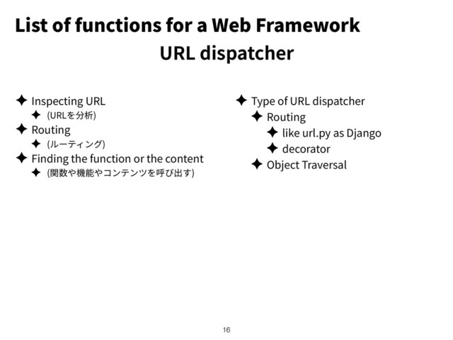 List of functions for a Web Framework
URL dispatcher
✦ Inspecting URL
✦ (URL )
✦ Routing
✦ ( )
✦ Finding the function or the content
✦ ( )
✦ Type of URL dispatcher
✦ Routing
✦ like url.py as Django
✦ decorator
✦ Object Traversal
!16
