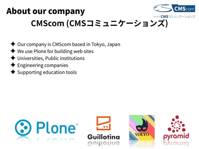 About our company
✦ Our company is CMScom based in Tokyo, Japan
✦ We use Plone for building web sites
✦ Universities, Public institutions
✦ Engineering companies
✦ Supporting education tools
!3
CMScom (CMS )
