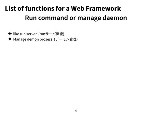 List of functions for a Web Framework
✦ like run server (run )
✦ Manage demon prosess ( )
!23
Run command or manage daemon
