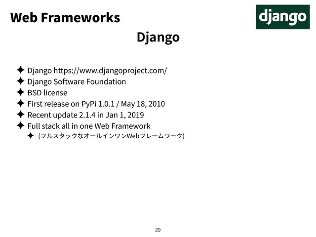Web Frameworks
✦ Django https://www.djangoproject.com/
✦ Django Software Foundation
✦ BSD license
✦ First release on PyPi 1.0.1 / May 18, 2010
✦ Recent update 2.1.4 in Jan 1, 2019
✦ Full stack all in one Web Framework
✦ ( Web )
!29
Django
