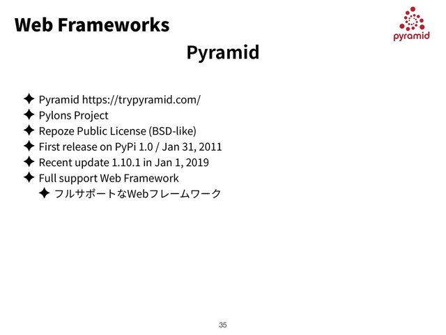 Web Frameworks
✦ Pyramid https://trypyramid.com/
✦ Pylons Project
✦ Repoze Public License (BSD-like)
✦ First release on PyPi 1.0 / Jan 31, 2011
✦ Recent update 1.10.1 in Jan 1, 2019
✦ Full support Web Framework
✦ Web
!35
Pyramid
