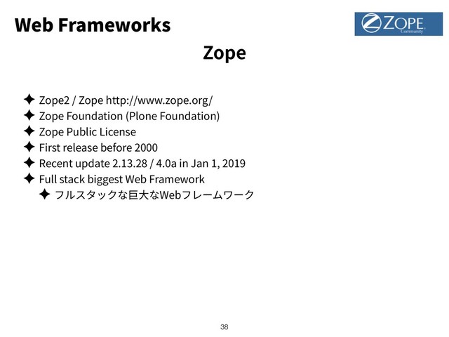 Web Frameworks
✦ Zope2 / Zope http://www.zope.org/
✦ Zope Foundation (Plone Foundation)
✦ Zope Public License
✦ First release before 2000
✦ Recent update 2.13.28 / 4.0a in Jan 1, 2019
✦ Full stack biggest Web Framework
✦ Web
!38
Zope
