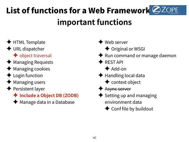 List of functions for a Web Framework
important functions
✦ HTML Template
✦ URL dispatcher
✦ object traversal
✦ Managing Requests
✦ Managing cookies
✦ Login function
✦ Managing users
✦ Persistent layer
✦ Include a Object DB (ZODB)
✦ Manage data in a Database
✦ Web server
✦ Original or WSGI
✦ Run command or manage daemon
✦ REST API
✦ Add-on
✦ Handling local data
✦ context object
✦ Async server
✦ Setting up and managing
environment data
✦ Conf le by buildout
!40
