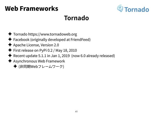 Web Frameworks
✦ Tornado https://www.tornadoweb.org
✦ Facebook (originally developed at FriendFeed)
✦ Apache License, Version 2.0
✦ First release on PyPi 0.2 / May 18, 2010
✦ Recent update 5.1.1 in Jan 1, 2019 (now 6.0 already released)
✦ Asynchronous Web Framework
✦ ( Web )
!41
Tornado
