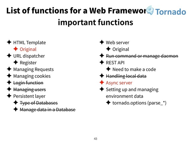 List of functions for a Web Framework
important functions
✦ HTML Template
✦ Original
✦ URL dispatcher
✦ Register
✦ Managing Requests
✦ Managing cookies
✦ Login function
✦ Managing users
✦ Persistent layer
✦ Type of Databases
✦ Manage data in a Database
✦ Web server
✦ Original
✦ Run command or manage daemon
✦ REST API
✦ Need to make a code
✦ Handling local data
✦ Async server
✦ Setting up and managing
environment data
✦ tornado.options (parse_*)
!43
