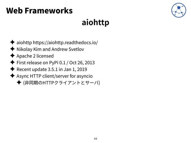 Web Frameworks
✦ aiohttp https://aiohttp.readthedocs.io/
✦ Nikolay Kim and Andrew Svetlov
✦ Apache 2 licensed
✦ First release on PyPi 0.1 / Oct 26, 2013
✦ Recent update 3.5.1 in Jan 1, 2019
✦ Async HTTP client/server for asyncio
✦ ( HTTP )
!44
aiohttp
