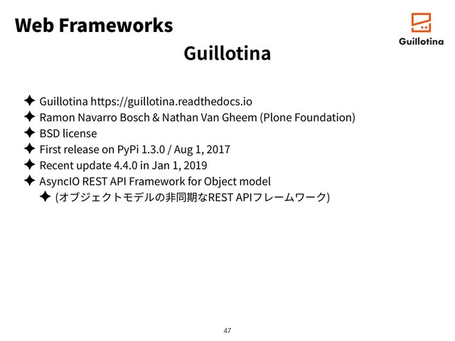 Web Frameworks
✦ Guillotina https://guillotina.readthedocs.io
✦ Ramon Navarro Bosch & Nathan Van Gheem (Plone Foundation)
✦ BSD license
✦ First release on PyPi 1.3.0 / Aug 1, 2017
✦ Recent update 4.4.0 in Jan 1, 2019
✦ AsyncIO REST API Framework for Object model
✦ ( REST API )
!47
Guillotina

