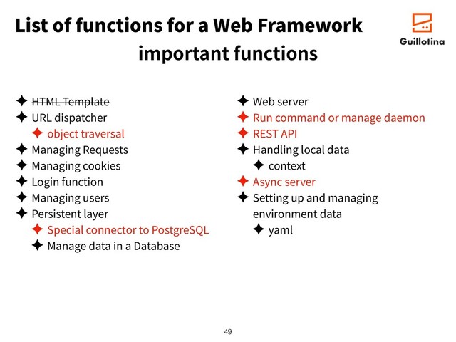 List of functions for a Web Framework
important functions
✦ HTML Template
✦ URL dispatcher
✦ object traversal
✦ Managing Requests
✦ Managing cookies
✦ Login function
✦ Managing users
✦ Persistent layer
✦ Special connector to PostgreSQL
✦ Manage data in a Database
✦ Web server
✦ Run command or manage daemon
✦ REST API
✦ Handling local data
✦ context
✦ Async server
✦ Setting up and managing
environment data
✦ yaml
!49
