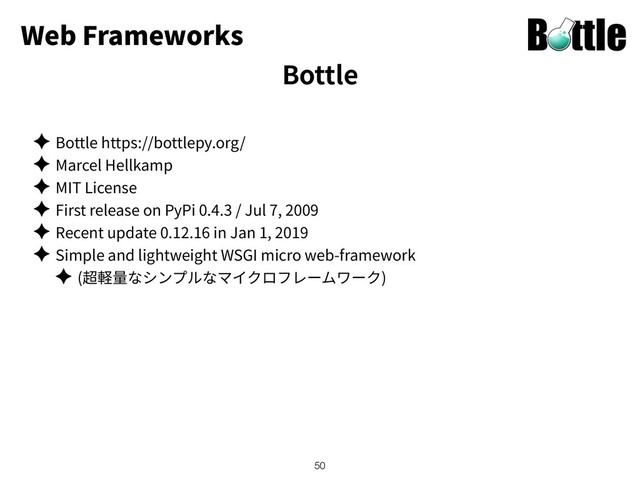 Web Frameworks
✦ Bottle https://bottlepy.org/
✦ Marcel Hellkamp
✦ MIT License
✦ First release on PyPi 0.4.3 / Jul 7, 2009
✦ Recent update 0.12.16 in Jan 1, 2019
✦ Simple and lightweight WSGI micro web-framework
✦ ( )
!50
Bottle
