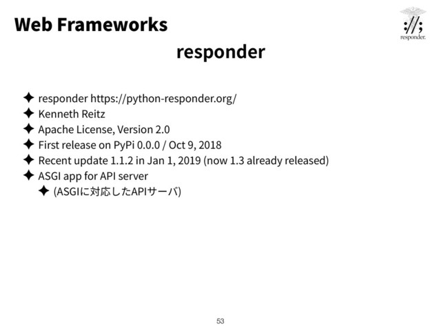 Web Frameworks
✦ responder https://python-responder.org/
✦ Kenneth Reitz
✦ Apache License, Version 2.0
✦ First release on PyPi 0.0.0 / Oct 9, 2018
✦ Recent update 1.1.2 in Jan 1, 2019 (now 1.3 already released)
✦ ASGI app for API server
✦ (ASGI API )
!53
responder
