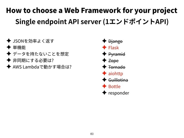 How to choose a Web Framework for your project
Single endpoint API server (1 API)
✦ JSON
✦
✦
✦ ?
✦ AWS Lambda ?
!60
✦ Django
✦ Flask
✦ Pyramid
✦ Zope
✦ Tornado
✦ aiohttp
✦ Guillotina
✦ Bottle
✦ responder

