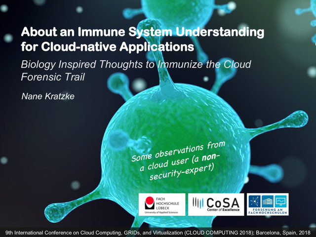 About an Immune System Understanding
for Cloud-native Applications
Biology Inspired Thoughts to Immunize the Cloud
Forensic Trail
Nane Kratzke
9th International Conference on Cloud Computing, GRIDs, and Virtualization (CLOUD COMPUTING 2018); Barcelona, Spain, 2018
Some observations from
a cloud user (a non-
security-expert)
