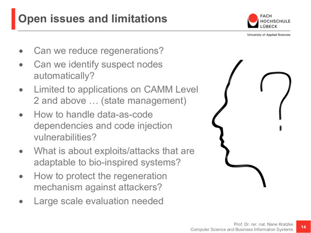 Open issues and limitations
• Can we reduce regenerations?
• Can we identify suspect nodes
automatically?
• Limited to applications on CAMM Level
2 and above … (state management)
• How to handle data-as-code
dependencies and code injection
vulnerabilities?
• What is about exploits/attacks that are
adaptable to bio-inspired systems?
• How to protect the regeneration
mechanism against attackers?
• Large scale evaluation needed
Prof. Dr. rer. nat. Nane Kratzke
Computer Science and Business Information Systems
14
