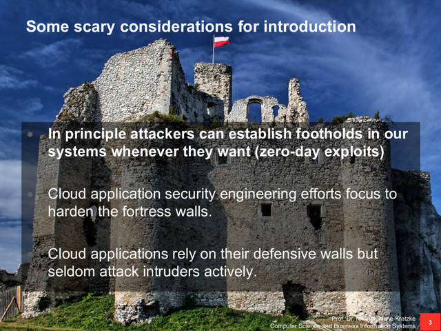 Some scary considerations for introduction
• In principle attackers can establish footholds in our
systems whenever they want (zero-day exploits)
• Cloud application security engineering efforts focus to
harden the fortress walls.
• Cloud applications rely on their defensive walls but
seldom attack intruders actively.
Prof. Dr. rer. nat. Nane Kratzke
Computer Science and Business Information Systems
3
