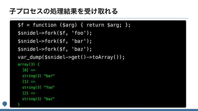 ࢠϓϩηεͷॲཧ݁ՌΛड͚औΕΔ
$f = function ($arg) { return $arg; };
$snidel->fork($f, 'foo');
$snidel->fork($f, 'bar');
$snidel->fork($f, 'baz');
var_dump($snidel->get()->toArray());
array(3) {
[0] =>
string(3) "bar"
[1] =>
string(3) “foo"
[2] =>
string(3) "baz"
}
