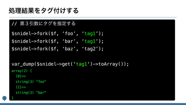 ॲཧ݁ՌΛλά෇͚͢Δ
// ୈ̏Ҿ਺ʹλάΛࢦఆ͢Δ
$snidel->fork($f, ‘foo’, ‘tag1’);
$snidel->fork($f, ‘bar’, ‘tag1’);
$snidel->fork($f, ‘baz’, ‘tag2’);
var_dump($snidel->get('tag1')->toArray());
array(2) {
[0]=>
string(3) "foo"
[1]=>
string(3) "bar"
}
