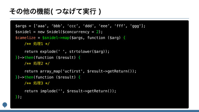 ͦͷଞͷػೳ ͭͳ࣮͛ͯߦ

$args = ['aaa', ‘bbb’, ‘ccc’, ‘ddd’, ‘eee’, ‘fff’, 'ggg'];
$snidel = new Snidel($concurrency = 2);
$camelize = $snidel->map($args, function ($arg) {
/** ॲཧ1 */
return explode(' ', strtolower($arg));
})->then(function ($result) {
/** ॲཧ2 */
return array_map('ucfirst', $result->getReturn());
})->then(function ($result) {
/** ॲཧ3 */
return implode('', $result->getReturn());
});
