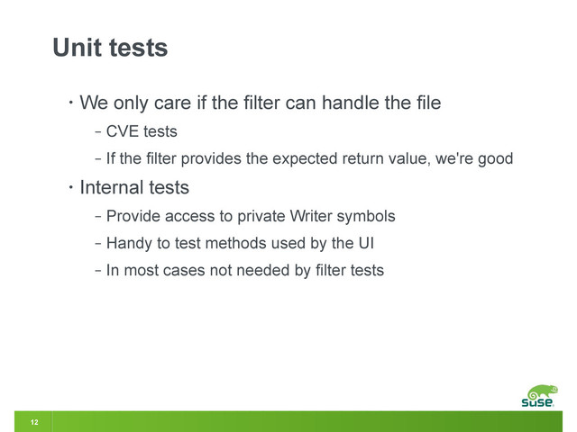 12
Unit tests
• We only care if the filter can handle the file
‒ CVE tests
‒ If the filter provides the expected return value, we're good
• Internal tests
‒ Provide access to private Writer symbols
‒ Handy to test methods used by the UI
‒ In most cases not needed by filter tests
