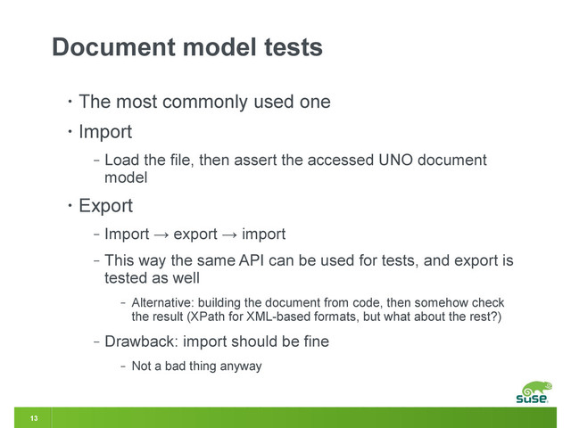 13
Document model tests
• The most commonly used one
• Import
‒ Load the file, then assert the accessed UNO document
model
• Export
‒ Import → export → import
‒ This way the same API can be used for tests, and export is
tested as well
‒ Alternative: building the document from code, then somehow check
the result (XPath for XML-based formats, but what about the rest?)
‒ Drawback: import should be fine
‒ Not a bad thing anyway
