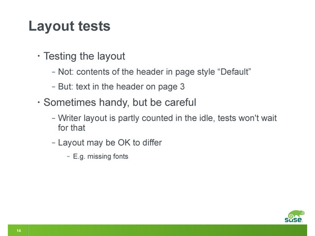 14
Layout tests
• Testing the layout
‒ Not: contents of the header in page style “Default”
‒ But: text in the header on page 3
• Sometimes handy, but be careful
‒ Writer layout is partly counted in the idle, tests won't wait
for that
‒ Layout may be OK to differ
‒ E.g. missing fonts
