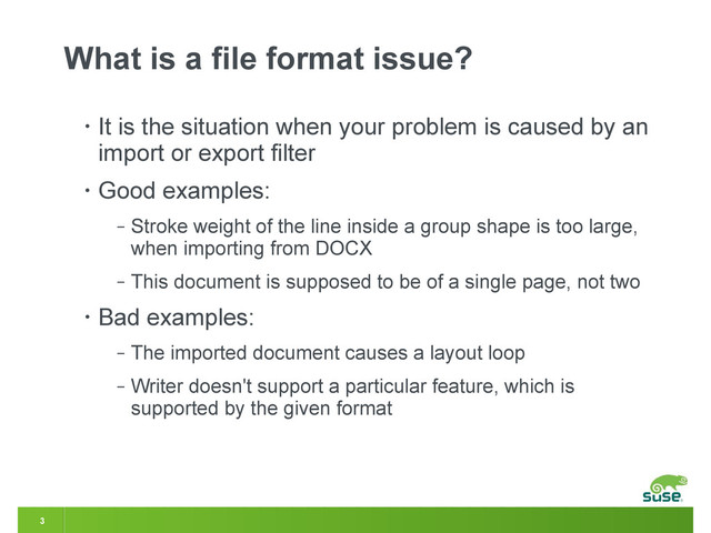 3
What is a file format issue?
• It is the situation when your problem is caused by an
import or export filter
• Good examples:
‒ Stroke weight of the line inside a group shape is too large,
when importing from DOCX
‒ This document is supposed to be of a single page, not two
• Bad examples:
‒ The imported document causes a layout loop
‒ Writer doesn't support a particular feature, which is
supported by the given format
