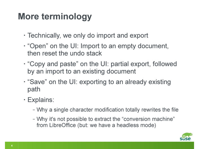 4
More terminology
• Technically, we only do import and export
• “Open” on the UI: Import to an empty document,
then reset the undo stack
• “Copy and paste” on the UI: partial export, followed
by an import to an existing document
• “Save” on the UI: exporting to an already existing
path
• Explains:
‒ Why a single character modification totally rewrites the file
‒ Why it's not possible to extract the “conversion machine”
from LibreOffice (but: we have a headless mode)
