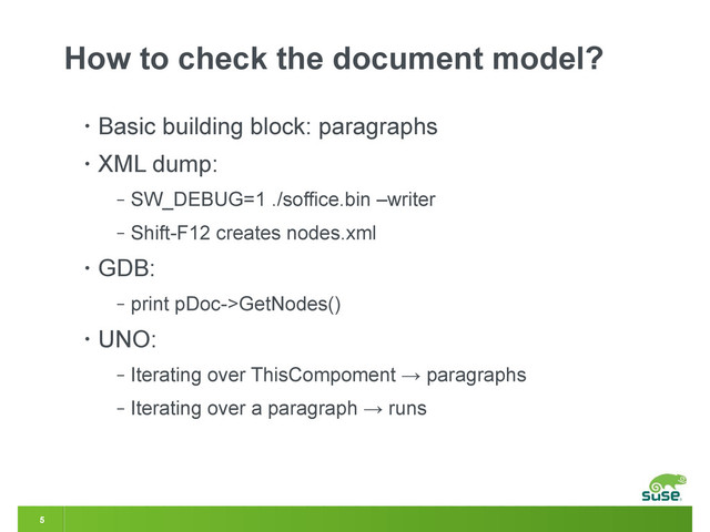 5
How to check the document model?
• Basic building block: paragraphs
• XML dump:
‒ SW_DEBUG=1 ./soffice.bin –writer
‒ Shift-F12 creates nodes.xml
• GDB:
‒ print pDoc->GetNodes()
• UNO:
‒ Iterating over ThisCompoment → paragraphs
‒ Iterating over a paragraph → runs
