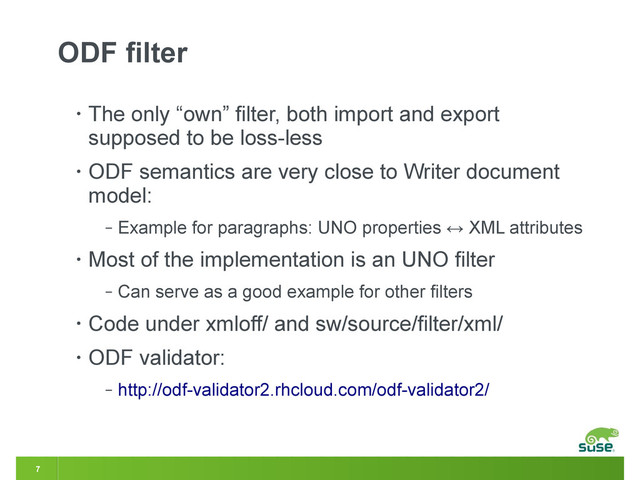 7
ODF filter
• The only “own” filter, both import and export
supposed to be loss-less
• ODF semantics are very close to Writer document
model:
‒ Example for paragraphs: UNO properties ↔ XML attributes
• Most of the implementation is an UNO filter
‒ Can serve as a good example for other filters
• Code under xmloff/ and sw/source/filter/xml/
• ODF validator:
‒ http://odf-validator2.rhcloud.com/odf-validator2/

