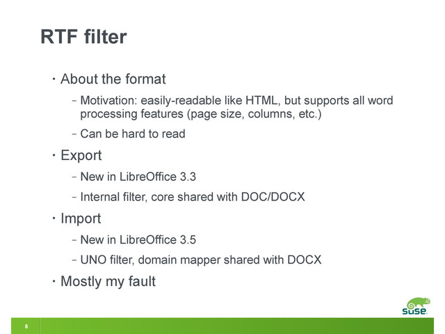 8
RTF filter
• About the format
‒ Motivation: easily-readable like HTML, but supports all word
processing features (page size, columns, etc.)
‒ Can be hard to read
• Export
‒ New in LibreOffice 3.3
‒ Internal filter, core shared with DOC/DOCX
• Import
‒ New in LibreOffice 3.5
‒ UNO filter, domain mapper shared with DOCX
• Mostly my fault

