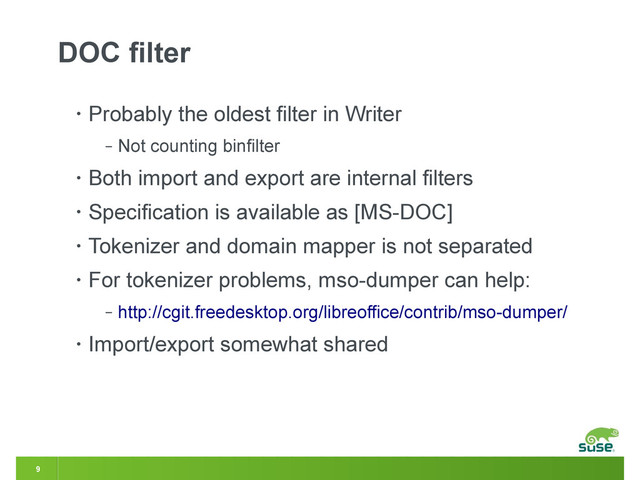 9
DOC filter
• Probably the oldest filter in Writer
‒ Not counting binfilter
• Both import and export are internal filters
• Specification is available as [MS-DOC]
• Tokenizer and domain mapper is not separated
• For tokenizer problems, mso-dumper can help:
‒ http://cgit.freedesktop.org/libreoffice/contrib/mso-dumper/
• Import/export somewhat shared
