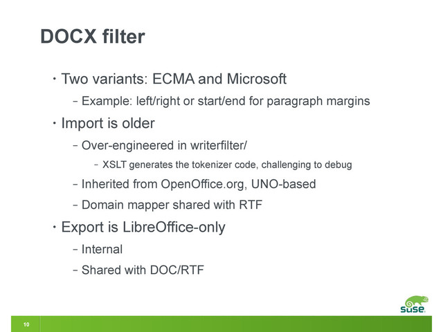 10
DOCX filter
• Two variants: ECMA and Microsoft
‒ Example: left/right or start/end for paragraph margins
• Import is older
‒ Over-engineered in writerfilter/
‒ XSLT generates the tokenizer code, challenging to debug
‒ Inherited from OpenOffice.org, UNO-based
‒ Domain mapper shared with RTF
• Export is LibreOffice-only
‒ Internal
‒ Shared with DOC/RTF
