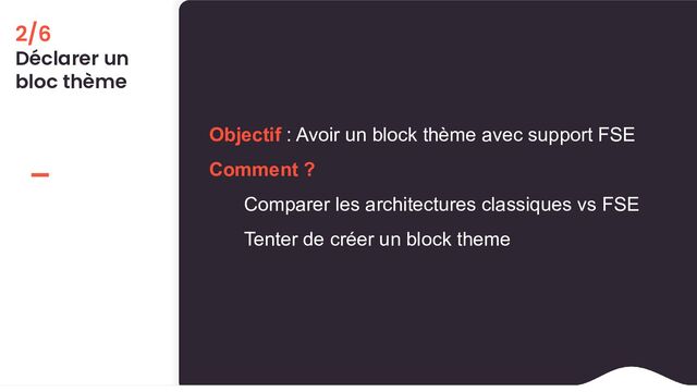 2/6
Déclarer un
bloc thème
Objectif : Avoir un block thème avec support FSE
Comment ?
Comparer les architectures classiques vs FSE
Tenter de créer un block theme
