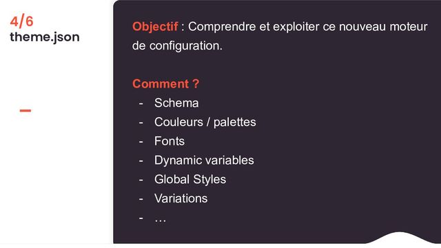 4/6
theme.json
Objectif : Comprendre et exploiter ce nouveau moteur
de configuration.
Comment ?
- Schema
- Couleurs / palettes
- Fonts
- Dynamic variables
- Global Styles
- Variations
- …
