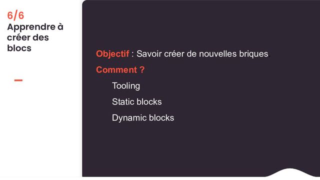 6/6
Apprendre à
créer des
blocs
Objectif : Savoir créer de nouvelles briques.
Comment ?
Tooling
Static blocks
Dynamic blocks
