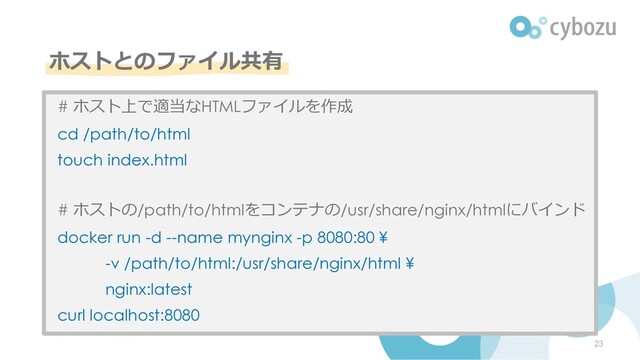 ホストとのファイル共有
23
# ホスト上で適当なHTMLファイルを作成
cd /path/to/html
touch index.html
# ホストの/path/to/htmlをコンテナの/usr/share/nginx/htmlにバインド
docker run -d --name mynginx -p 8080:80 ¥
-v /path/to/html:/usr/share/nginx/html ¥
nginx:latest
curl localhost:8080
