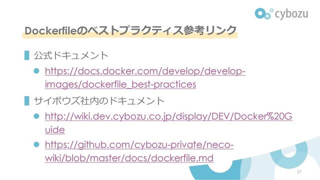 Dockerfileのベストプラクティス参考リンク
▌公式ドキュメント
l https://docs.docker.com/develop/develop-
images/dockerfile_best-practices
▌サイボウズ社内のドキュメント
l http://wiki.dev.cybozu.co.jp/display/DEV/Docker%20G
uide
l https://github.com/cybozu-private/neco-
wiki/blob/master/docs/dockerfile.md
27
