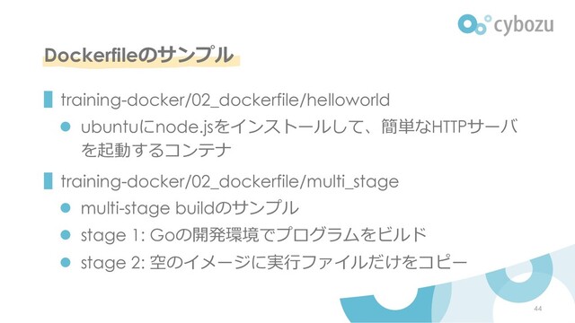Dockerfileのサンプル
▌training-docker/02_dockerfile/helloworld
l ubuntuにnode.jsをインストールして、簡単なHTTPサーバ
を起動するコンテナ
▌training-docker/02_dockerfile/multi_stage
l multi-stage buildのサンプル
l stage 1: Goの開発環境でプログラムをビルド
l stage 2: 空のイメージに実⾏ファイルだけをコピー
44
