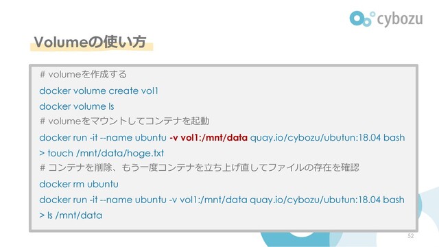 Volumeの使い⽅
52
# volumeを作成する
docker volume create vol1
docker volume ls
# volumeをマウントしてコンテナを起動
docker run -it --name ubuntu -v vol1:/mnt/data quay.io/cybozu/ubutun:18.04 bash
> touch /mnt/data/hoge.txt
# コンテナを削除、もう⼀度コンテナを⽴ち上げ直してファイルの存在を確認
docker rm ubuntu
docker run -it --name ubuntu -v vol1:/mnt/data quay.io/cybozu/ubutun:18.04 bash
> ls /mnt/data
