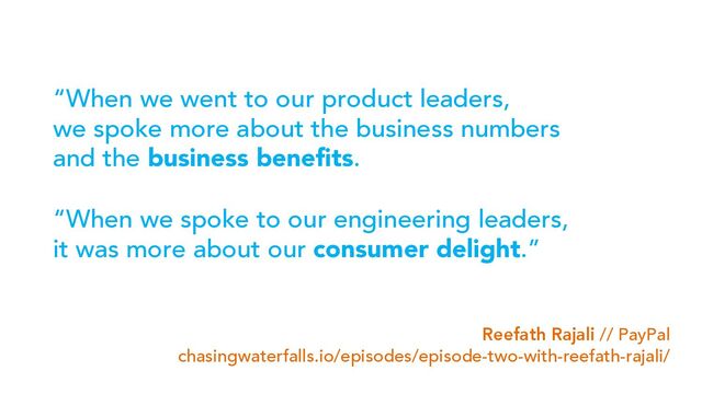“When we went to our product leaders,
we spoke more about the business numbers
and the business benefits.
“When we spoke to our engineering leaders,
it was more about our consumer delight.”
Reefath Rajali // PayPal
chasingwaterfalls.io/episodes/episode-two-with-reefath-rajali/
