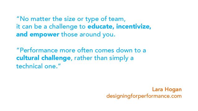 “No matter the size or type of team,
it can be a challenge to educate, incentivize,
and empower those around you.
“Performance more often comes down to a
cultural challenge, rather than simply a
technical one.”
Lara Hogan
designingforperformance.com
