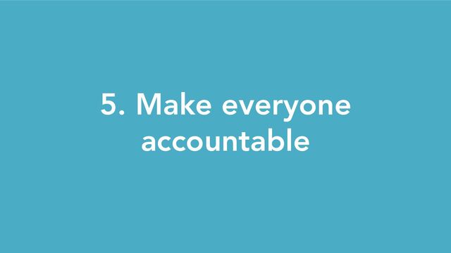 5. Make everyone
accountable
