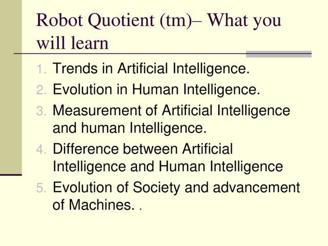 Robot Quotient (tm)– What you
will learn
1. Trends in Artificial Intelligence.
2. Evolution in Human Intelligence.
3. Measurement of Artificial Intelligence
and human Intelligence.
4. Difference between Artificial
Intelligence and Human Intelligence
5. Evolution of Society and advancement
of Machines. .
