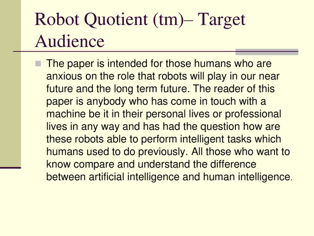 Robot Quotient (tm)– Target
Audience
 The paper is intended for those humans who are
anxious on the role that robots will play in our near
future and the long term future. The reader of this
paper is anybody who has come in touch with a
machine be it in their personal lives or professional
lives in any way and has had the question how are
these robots able to perform intelligent tasks which
humans used to do previously. All those who want to
know compare and understand the difference
between artificial intelligence and human intelligence.
