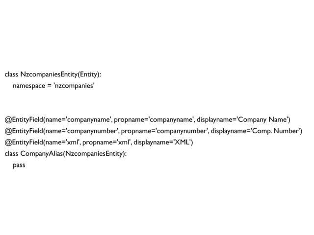 class NzcompaniesEntity(Entity):
namespace = 'nzcompanies'
@EntityField(name='companyname', propname='companyname', displayname='Company Name')
@EntityField(name='companynumber', propname='companynumber', displayname='Comp. Number')
@EntityField(name='xml', propname='xml', displayname='XML')
class CompanyAlias(NzcompaniesEntity):
pass
