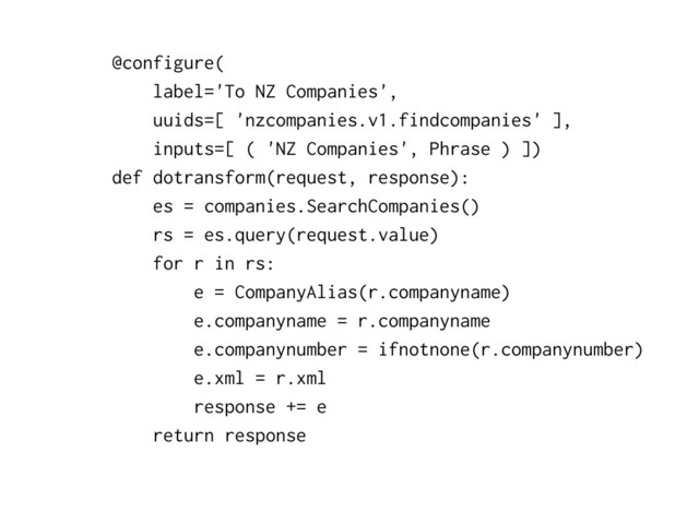 @configure(
label='To NZ Companies',
uuids=[ 'nzcompanies.v1.findcompanies' ],
inputs=[ ( 'NZ Companies', Phrase ) ])
def dotransform(request, response):
es = companies.SearchCompanies()
rs = es.query(request.value)
for r in rs:
e = CompanyAlias(r.companyname)
e.companyname = r.companyname
e.companynumber = ifnotnone(r.companynumber)
e.xml = r.xml
response += e
return response
