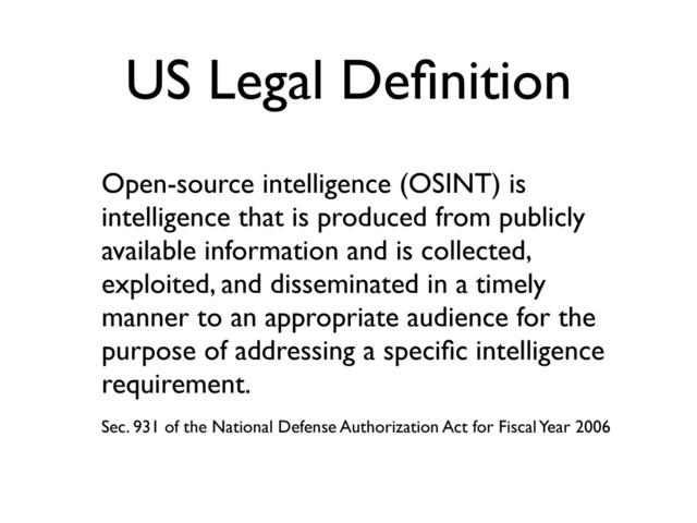 US Legal Deﬁnition
Open-source intelligence (OSINT) is
intelligence that is produced from publicly
available information and is collected,
exploited, and disseminated in a timely
manner to an appropriate audience for the
purpose of addressing a speciﬁc intelligence
requirement.
Sec. 931 of the National Defense Authorization Act for Fiscal Year 2006

