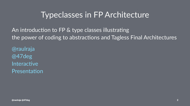 Typeclasses in FP Architecture
An introduc+on to FP & type classes illustra+ng
the power of coding to abstrac+ons and Tagless Final Architectures
@raulraja
@47deg
Interac0ve
Presenta0on
@raulraja @47deg 2
