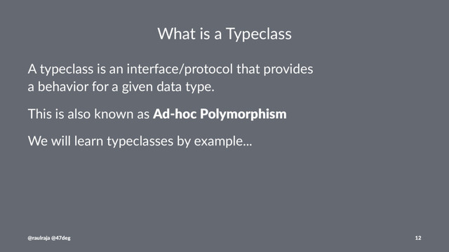 What is a Typeclass
A typeclass is an interface/protocol that provides
a behavior for a given data type.
This is also known as Ad-hoc Polymorphism
We will learn typeclasses by example...
@raulraja @47deg 12
