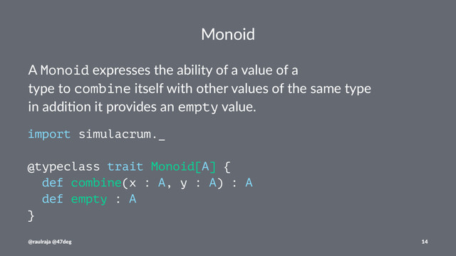 Monoid
A Monoid expresses the ability of a value of a
type to combine itself with other values of the same type
in addi7on it provides an empty value.
import simulacrum._
@typeclass trait Monoid[A] {
def combine(x : A, y : A) : A
def empty : A
}
@raulraja @47deg 14
