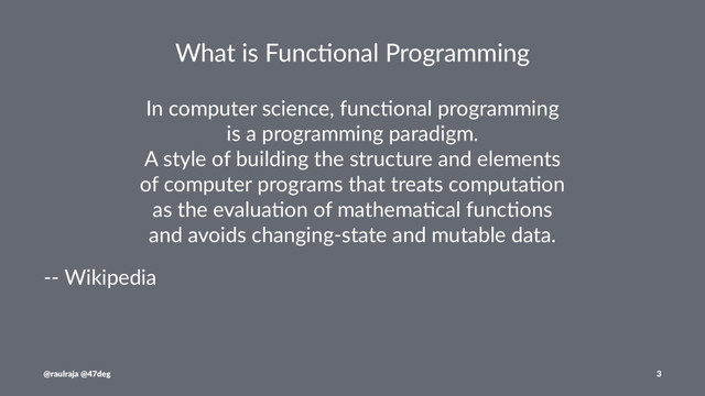What is Func,onal Programming
In computer science, func0onal programming
is a programming paradigm.
A style of building the structure and elements
of computer programs that treats computa0on
as the evalua0on of mathema0cal func0ons
and avoids changing-state and mutable data.
-- Wikipedia
@raulraja @47deg 3
